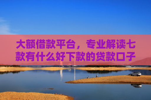 大额借款平台，专业解读七款有什么好下款的贷款口子