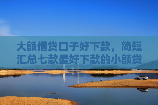 大额借贷口子好下款，简短汇总七款最好下款的小额贷款口子