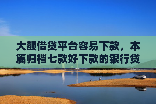大额借贷平台容易下款，本篇归档七款好下款的银行贷款口子