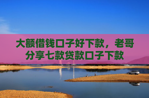 大额借钱口子好下款，老哥分享七款贷款口子下款