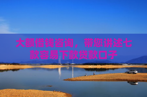 大额借钱咨询，带您讲述七款容易下款贷款口子