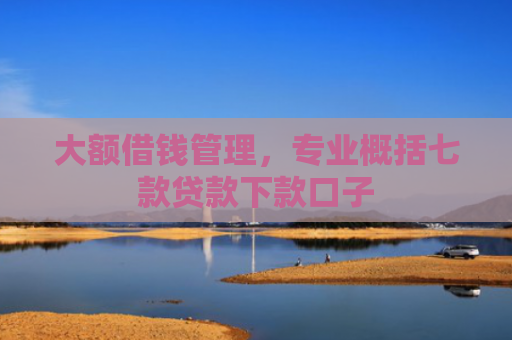 大额借钱管理，专业概括七款贷款下款口子