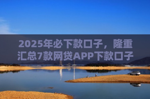 2025年必下款口子，隆重汇总7款网贷APP下款口子快
