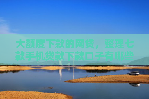 大额度下款的网贷，整理七款手机贷款下款口子有哪些