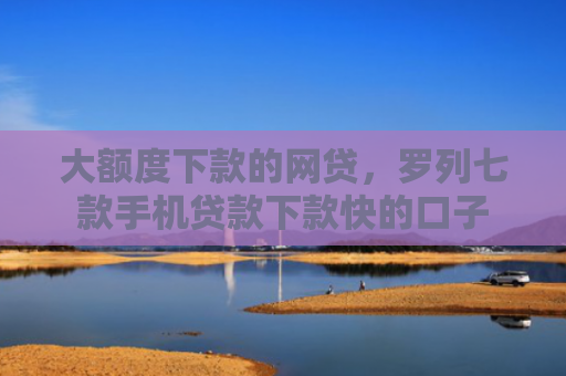 大额度下款的网贷，罗列七款手机贷款下款快的口子