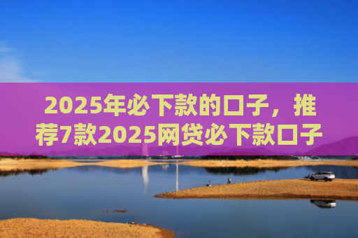 2025年必下款的口子，推荐7款2025网贷必下款口子