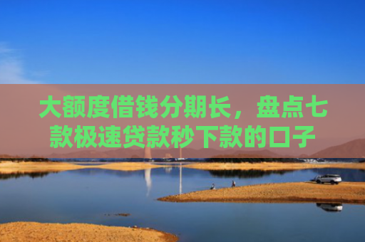 大额度借钱分期长，盘点七款极速贷款秒下款的口子