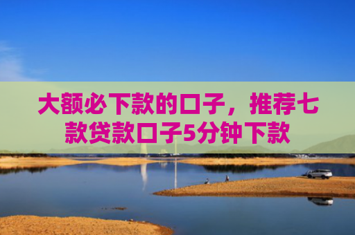 大额必下款的口子，推荐七款贷款口子5分钟下款
