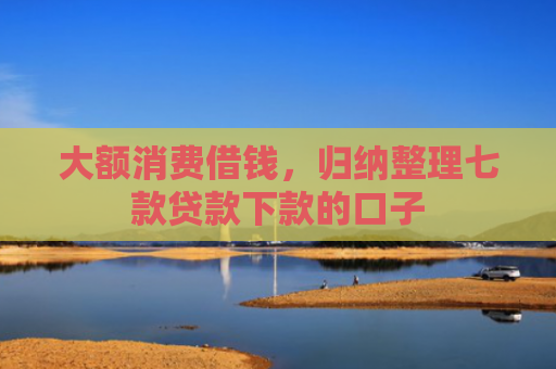 大额消费借钱，归纳整理七款贷款下款的口子