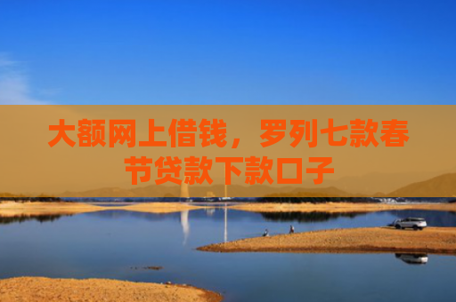 大额网上借钱，罗列七款春节贷款下款口子