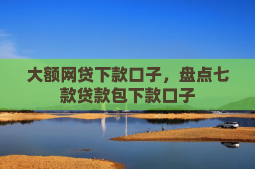 大额网贷下款口子，盘点七款贷款包下款口子