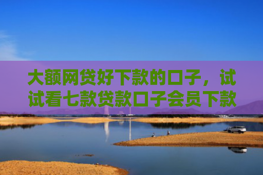 大额网贷好下款的口子，试试看七款贷款口子会员下款