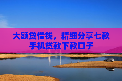 大额贷借钱，精细分享七款手机贷款下款口子