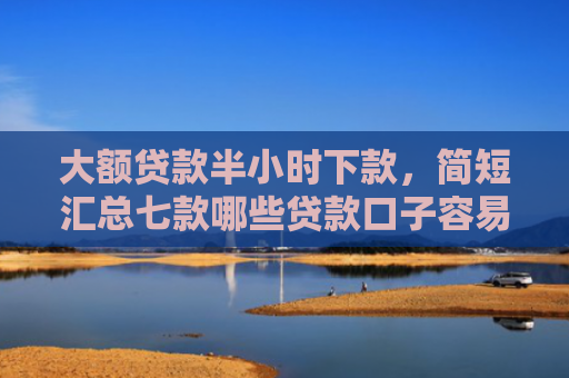 大额贷款半小时下款，简短汇总七款哪些贷款口子容易下款