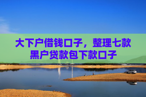 大下户借钱口子，整理七款黑户贷款包下款口子