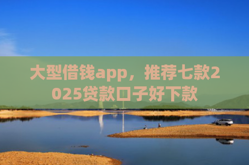 大型借钱app，推荐七款2025贷款口子好下款