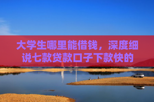大学生哪里能借钱，深度细说七款贷款口子下款快的