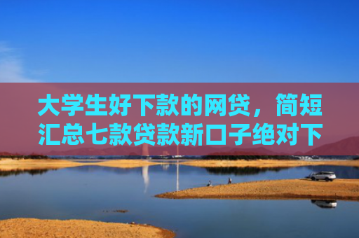 大学生好下款的网贷，简短汇总七款贷款新口子绝对下款