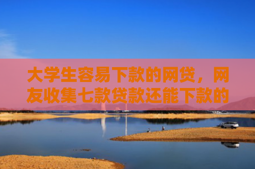 大学生容易下款的网贷，网友收集七款贷款还能下款的口子