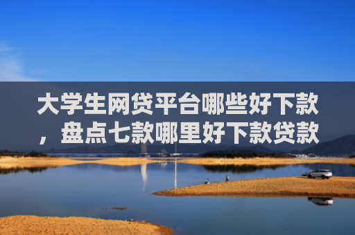 大学生网贷平台哪些好下款，盘点七款哪里好下款贷款口子