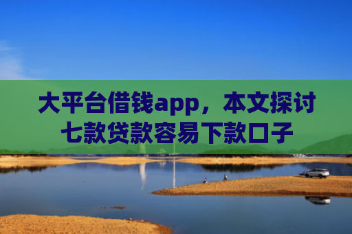 大平台借钱app，本文探讨七款贷款容易下款口子