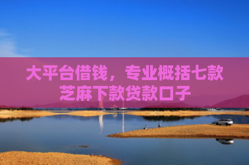 大平台借钱，专业概括七款芝麻下款贷款口子