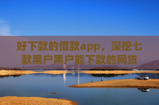 好下款的借款app，深挖七款黑户黑户能下款的网贷