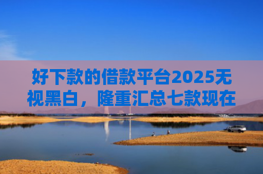 好下款的借款平台2025无视黑白，隆重汇总七款现在黑户能下款的网贷