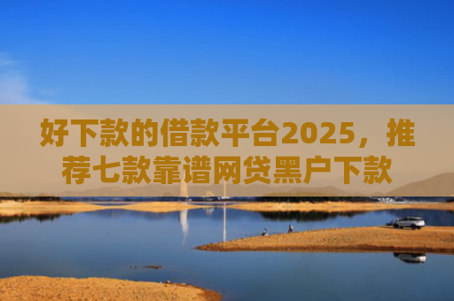 好下款的借款平台2025，推荐七款靠谱网贷黑户下款