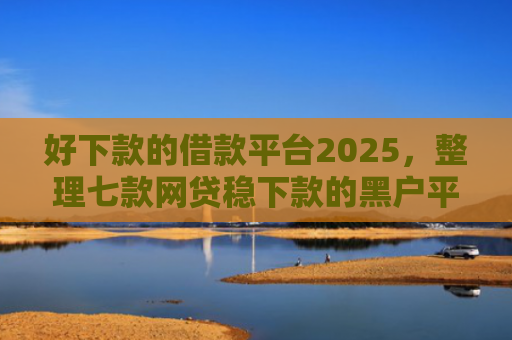 好下款的借款平台2025，整理七款网贷稳下款的黑户平台