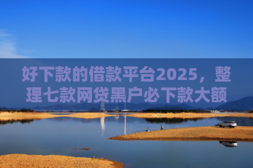 好下款的借款平台2025，整理七款网贷黑户必下款大额口子