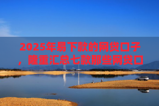 2025年易下款的网贷口子，隆重汇总七款那些网贷口子好下款