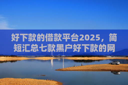 好下款的借款平台2025，简短汇总七款黑户好下款的网贷口子