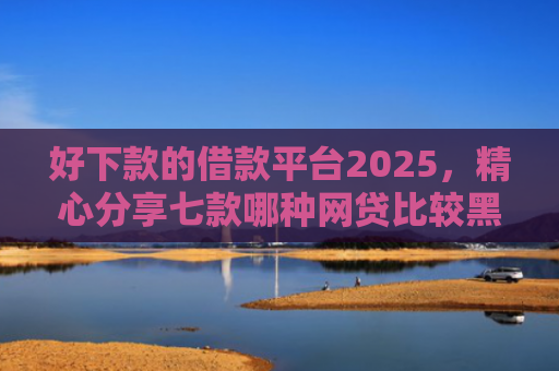 好下款的借款平台2025，精心分享七款哪种网贷比较黑户能下款