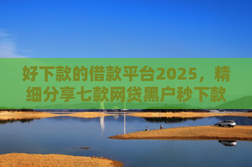 好下款的借款平台2025，精细分享七款网贷黑户秒下款的大额