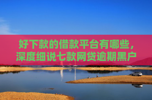 好下款的借款平台有哪些，深度细说七款网贷逾期黑户能下款吗