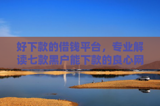 好下款的借钱平台，专业解读七款黑户能下款的良心网贷