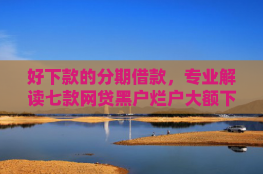 好下款的分期借款，专业解读七款网贷黑户烂户大额下款