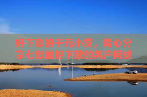 好下款的千元小贷，精心分享七款最好下款的黑户网贷口子