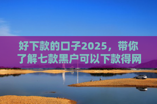 好下款的口子2025，带你了解七款黑户可以下款得网贷