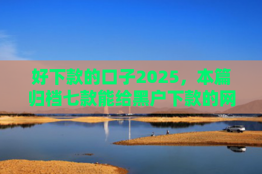 好下款的口子2025，本篇归档七款能给黑户下款的网贷
