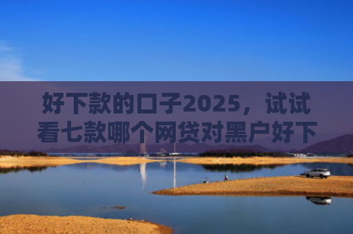 好下款的口子2025，试试看七款哪个网贷对黑户好下款