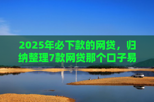2025年必下款的网贷，归纳整理7款网贷那个口子易下款