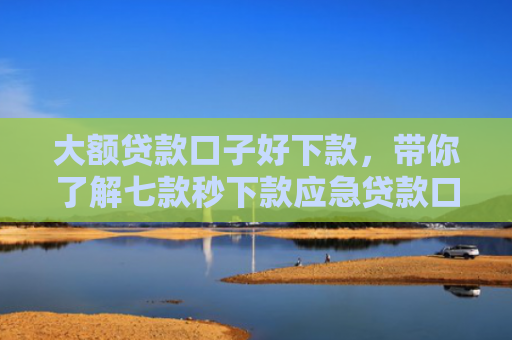 大额贷款口子好下款，带你了解七款秒下款应急贷款口子