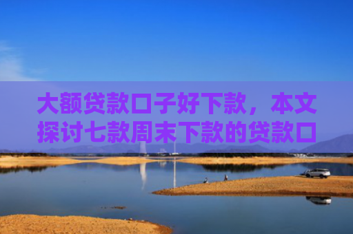 大额贷款口子好下款，本文探讨七款周末下款的贷款口子