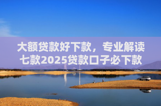 大额贷款好下款，专业解读七款2025贷款口子必下款