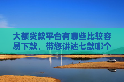 大额贷款平台有哪些比较容易下款，带您讲述七款哪个贷款口子好下款