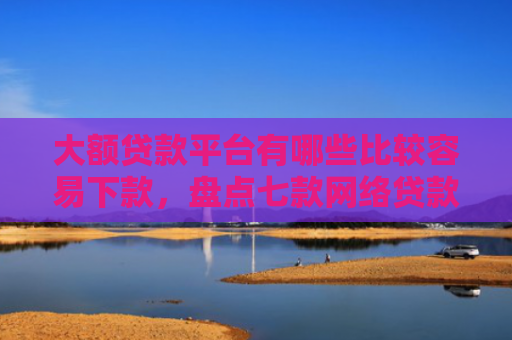 大额贷款平台有哪些比较容易下款，盘点七款网络贷款容易下款的口子