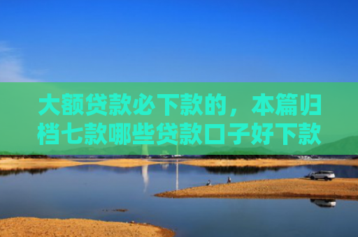 大额贷款必下款的，本篇归档七款哪些贷款口子好下款