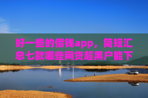好一些的借钱app，简短汇总七款哪些网贷超黑户能下款